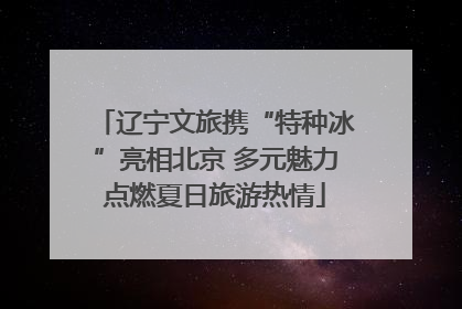 辽宁文旅携“特种冰”亮相北京 多元魅力点燃夏日旅游热情