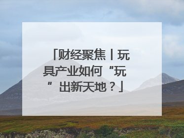 财经聚焦丨玩具产业如何“玩”出新天地？