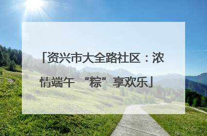 资兴市大全路社区：浓情端午 “粽”享欢乐