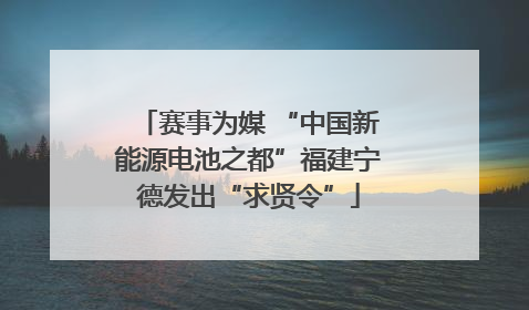 赛事为媒 “中国新能源电池之都”福建宁德发出“求贤令”