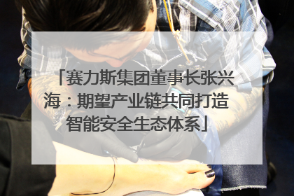 赛力斯集团董事长张兴海：期望产业链共同打造智能安全生态体系