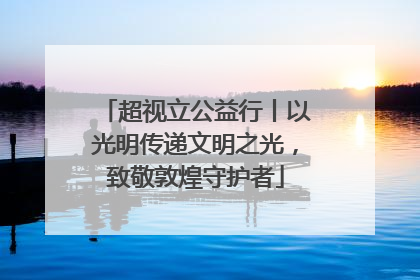 超视立公益行丨以光明传递文明之光，致敬敦煌守护者
