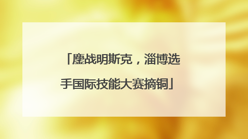 鏖战明斯克，淄博选手国际技能大赛摘铜
