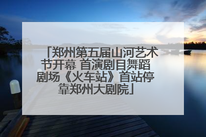 郑州第五届山河艺术节开幕 首演剧目舞蹈剧场《火车站》首站停靠郑州大剧院