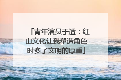 青年演员于适：红山文化让我塑造角色时多了文明的厚重
