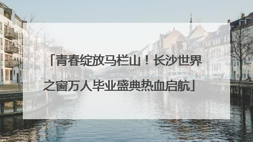 青春绽放马栏山！长沙世界之窗万人毕业盛典热血启航