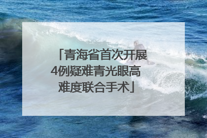 青海省首次开展4例疑难青光眼高难度联合手术