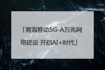 青海推动5G-A万兆网络建设 开启AI+时代