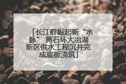 长江畔崛起新“水脉” 黄石环大冶湖新区供水工程沉井完成底板浇筑