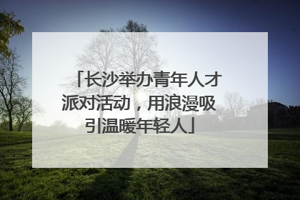 长沙举办青年人才派对活动，用浪漫吸引温暖年轻人