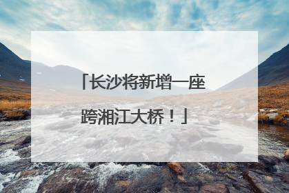 长沙将新增一座跨湘江大桥！