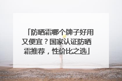 防晒霜哪个牌子好用又便宜？国家认证防晒霜推荐，性价比之选