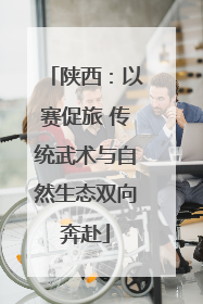 陕西：以赛促旅 传统武术与自然生态双向奔赴
