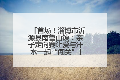 首场！淄博市沂源县南鲁山镇：亲子定向赛让爱与汗水一起“闯关”
