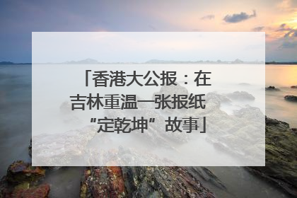 香港大公报：在吉林重温一张报纸“定乾坤”故事