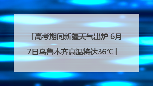 高考期间新疆天气出炉 6月7日乌鲁木齐高温将达36℃
