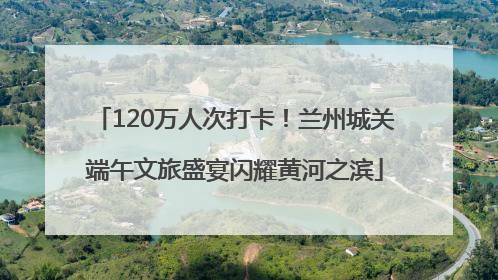 120万人次打卡！兰州城关端午文旅盛宴闪耀黄河之滨