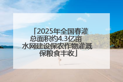 2025年全国春灌总面积约4.3亿亩 水网建设保农作物灌溉 保粮食丰收