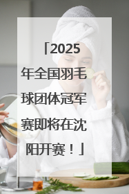 2025年全国羽毛球团体冠军赛即将在沈阳开赛！