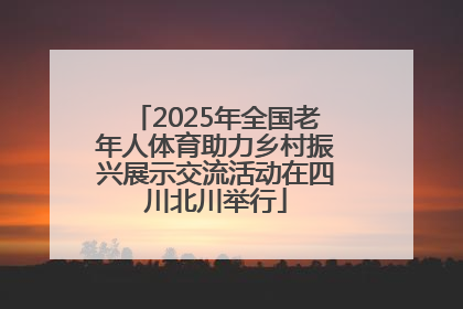 2025年全国老年人体育助力乡村振兴展示交流活动在四川北川举行