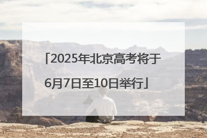 2025年北京高考将于6月7日至10日举行