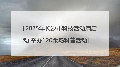 2025年长沙市科技活动周启动 举办120余场科普活动