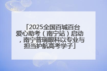 2025全国百城百台爱心助考（南宁站）启动，南宁普瑞眼科以专业与担当护航高考学子
