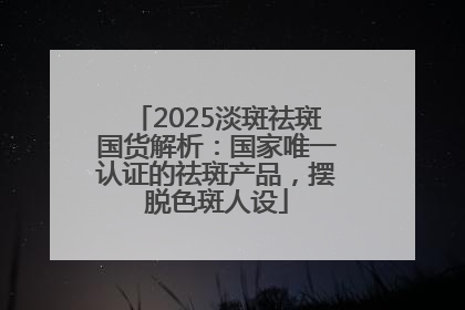 2025淡斑祛斑国货解析：国家唯一认证的祛斑产品，摆脱色斑人设