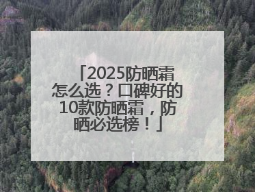 2025防晒霜怎么选？口碑好的10款防晒霜，防晒必选榜！