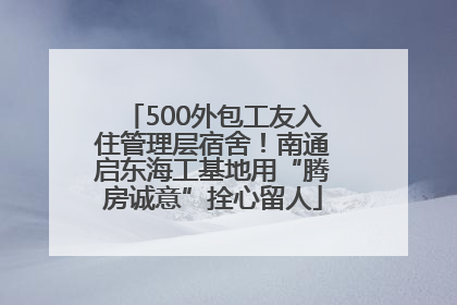 500外包工友入住管理层宿舍！南通启东海工基地用“腾房诚意”拴心留人