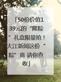 50份价值139元的“隆粽”礼盒限量抢！大江新闻这份“粽”意 请你查收