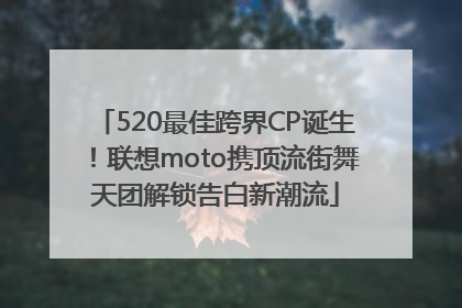 520最佳跨界CP诞生！联想moto携顶流街舞天团解锁告白新潮流