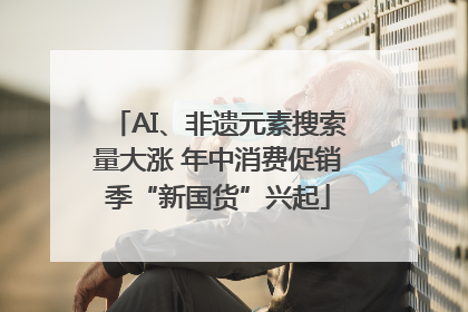 AI、非遗元素搜索量大涨 年中消费促销季“新国货”兴起